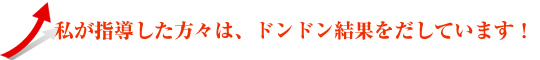 私が指導した方々は、ドンドン結果を出しています。
