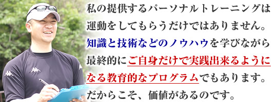 私が提供するパーソナルトレーニングは運動をしてもらうだけではありません。知識と技術などのノウハウを学びながら最終的にご自身だけで実践出来るようになる教育的なプログラムでもあります。だからこそ、価値があるのです。